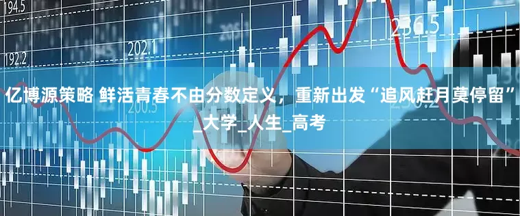 亿博源策略 鲜活青春不由分数定义，重新出发“追风赶月莫停留”_大学_人生_高考
