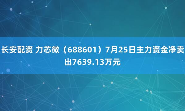 长安配资 力芯微（688601）7月25日主力资金净卖出7639.13万元