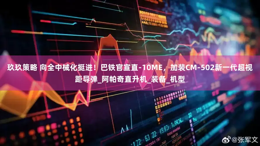玖玖策略 向全中械化挺进！巴铁官宣直-10ME，加装CM-502新一代超视距导弹_阿帕奇直升机_装备_机型