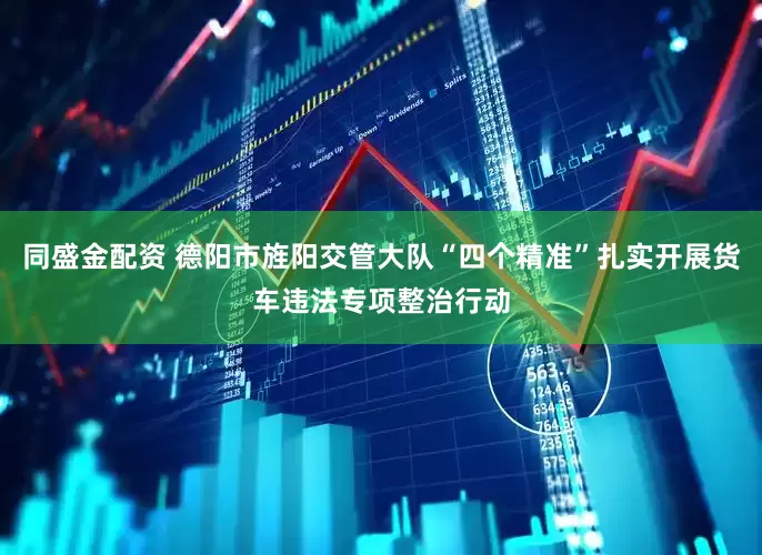 同盛金配资 德阳市旌阳交管大队“四个精准”扎实开展货车违法专项整治行动