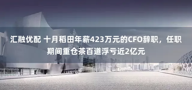 汇融优配 十月稻田年薪423万元的CFO辞职，任职期间重仓茶百道浮亏近2亿元