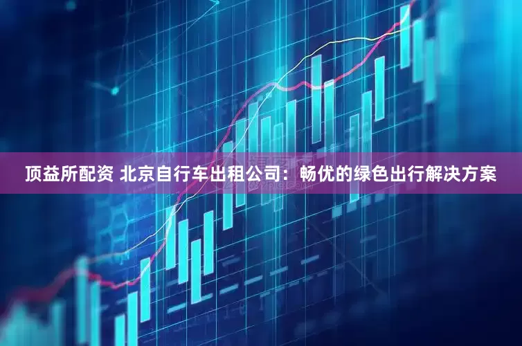 顶益所配资 北京自行车出租公司：畅优的绿色出行解决方案