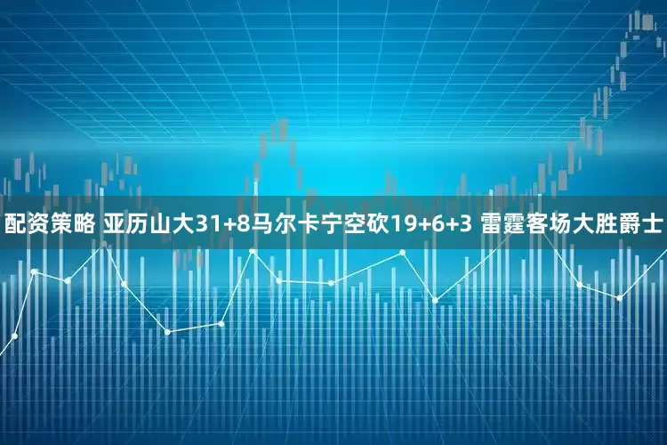配资策略 亚历山大31+8马尔卡宁空砍19+6+3 雷霆客场大胜爵士