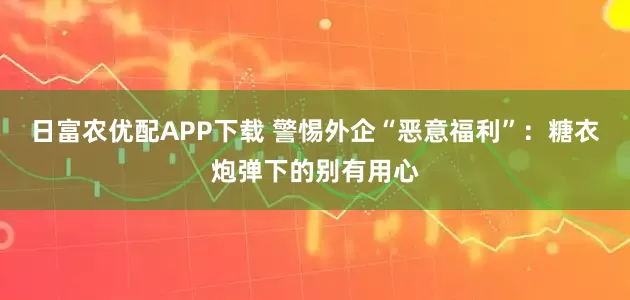 日富农优配APP下载 警惕外企“恶意福利”：糖衣炮弹下的别有用心
