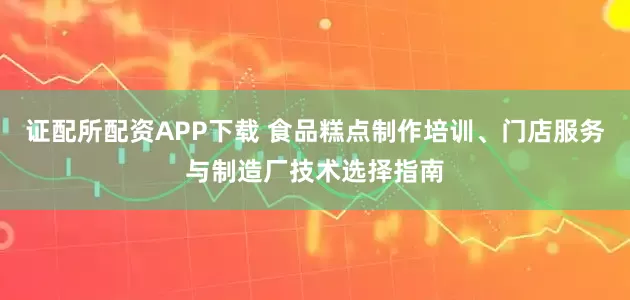 证配所配资APP下载 食品糕点制作培训、门店服务与制造厂技术选择指南