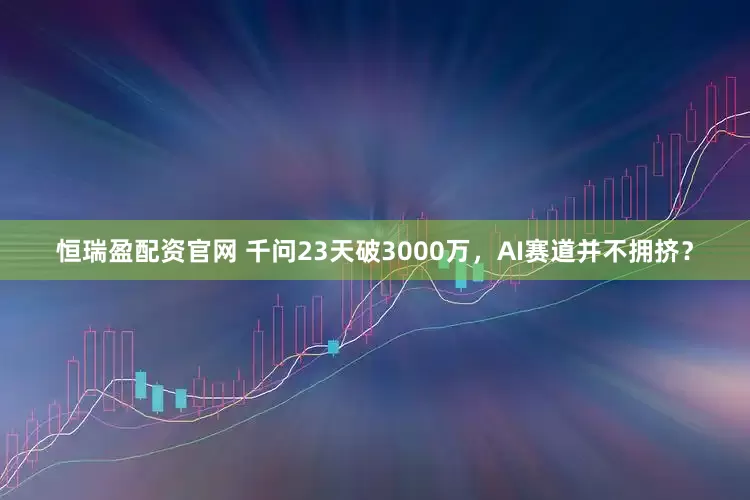 恒瑞盈配资官网 千问23天破3000万，AI赛道并不拥挤？