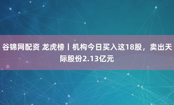 谷锦网配资 龙虎榜丨机构今日买入这18股，卖出天际股份2.13亿元