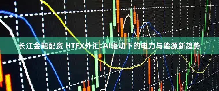 长江金融配资 HTFX外汇:AI驱动下的电力与能源新趋势