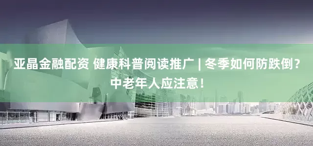亚晶金融配资 健康科普阅读推广 | 冬季如何防跌倒?中老年人应注意!