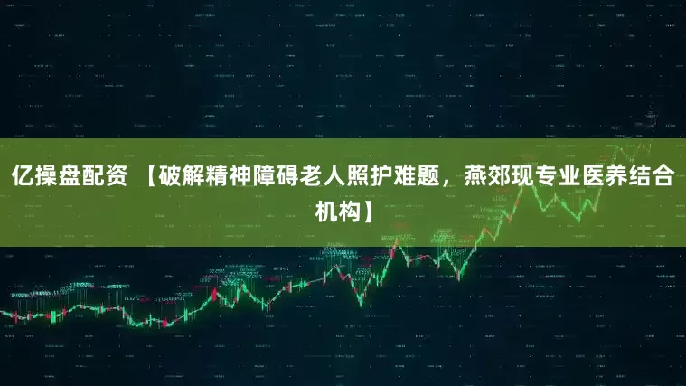亿操盘配资 【破解精神障碍老人照护难题，燕郊现专业医养结合机构】