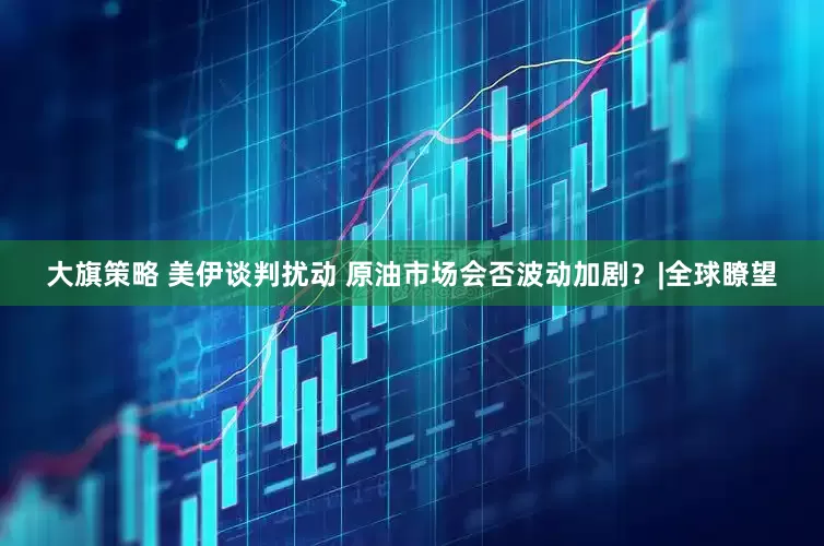 大旗策略 美伊谈判扰动 原油市场会否波动加剧？|全球瞭望
